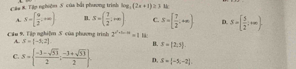 Tập nghiệm S của bất phương trình log _2(2x+1)≥ 3 là:
A. S=[ 9/2 ;+∈fty ). B. S=( 7/2 ;+∈fty ). C. S=[ 7/2 ;+∈fty ). D. S=[ 5/2 ;+∈fty ). 
Câu 9. Tập nghiệm S của phương trình 2^(x^2)+3x-10=1 là:
A. S= -5;2.
B. S= 2;5.
C. S=  (-3-sqrt(53))/2 ; (-3+sqrt(53))/2 .
D. S= -5;-2.