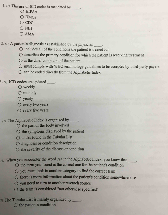 (/) The use of ICD codes is mandated by _.
HIPAA
HMOs
CDC
NIH
AMA
2. A patient's diagnosis as established by the physician _.
includes all of the conditions the patient is treated for
describes the primary condition for which the patient is receiving treatment
is the chief complaint of the patient
must comply with WHO terminology guidelines to be accepted by third-party payers
can be coded directly from the Alphabetic Index
3. () ICD codes are updated _.
weekly
monthly
yearly
every two years
every five years. /) The Alphabetic Index is organized by_ .
the part of the body involved
the symptoms displayed by the patient
codes found in the Tabular List
diagnosis or condition description
the severity of the disease or condition
(1) When you encounter the word see in the Alphabetic Index, you know that _.
the term you found is the correct one for the patient's condition
you must look in another category to find the correct term
there is more information about the patient's condition somewhere else
you need to turn to another research source
the term is considered "not otherwise specified"
The Tabular List is mainly organized by _.
○ the patient's condition