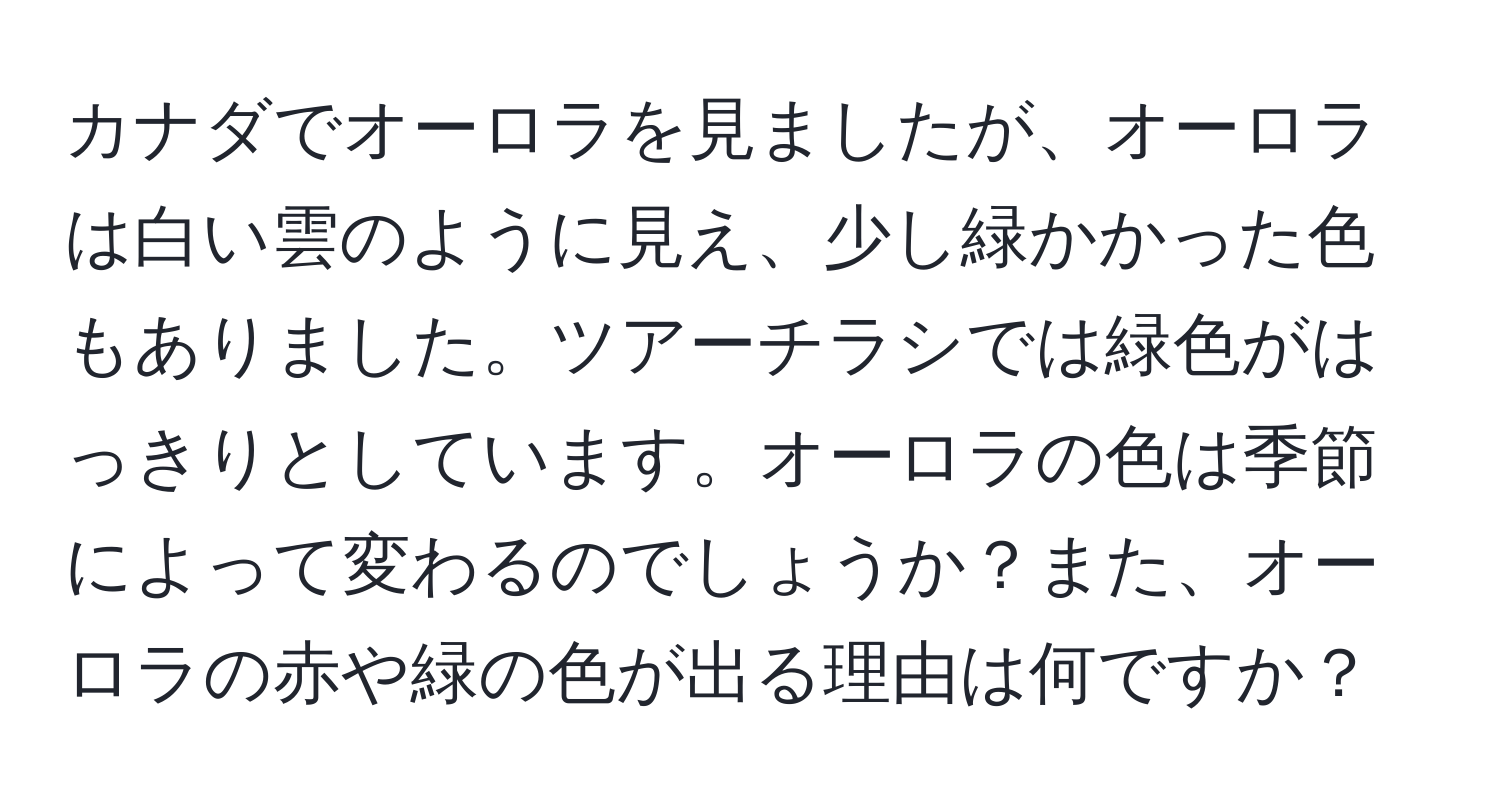 カナダでオーロラを見ましたが、オーロラは白い雲のように見え、少し緑かかった色もありました。ツアーチラシでは緑色がはっきりとしています。オーロラの色は季節によって変わるのでしょうか？また、オーロラの赤や緑の色が出る理由は何ですか？