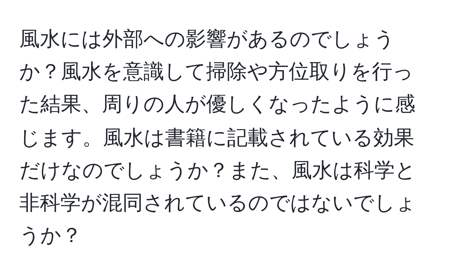 風水には外部への影響があるのでしょうか？風水を意識して掃除や方位取りを行った結果、周りの人が優しくなったように感じます。風水は書籍に記載されている効果だけなのでしょうか？また、風水は科学と非科学が混同されているのではないでしょうか？