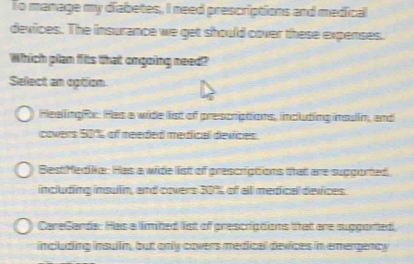 To manage my diabetes, I need prescriptions and medical
devices. The insurance we get should cover these expenses.
Which plan filts that ongoing need?
Sellect an option
HeellingR: Has a wide list of prescriptions, including insuin, and
covers 50% of meeded medfical devices.
BestMedika: Has a wide list of grescriptions that are supgorted
including insulm, and covers 30% of alll medical deifces
CareGarde: Has a limited list of prescriations that are sugported,
including insullin, but only covers medical devices in emergency