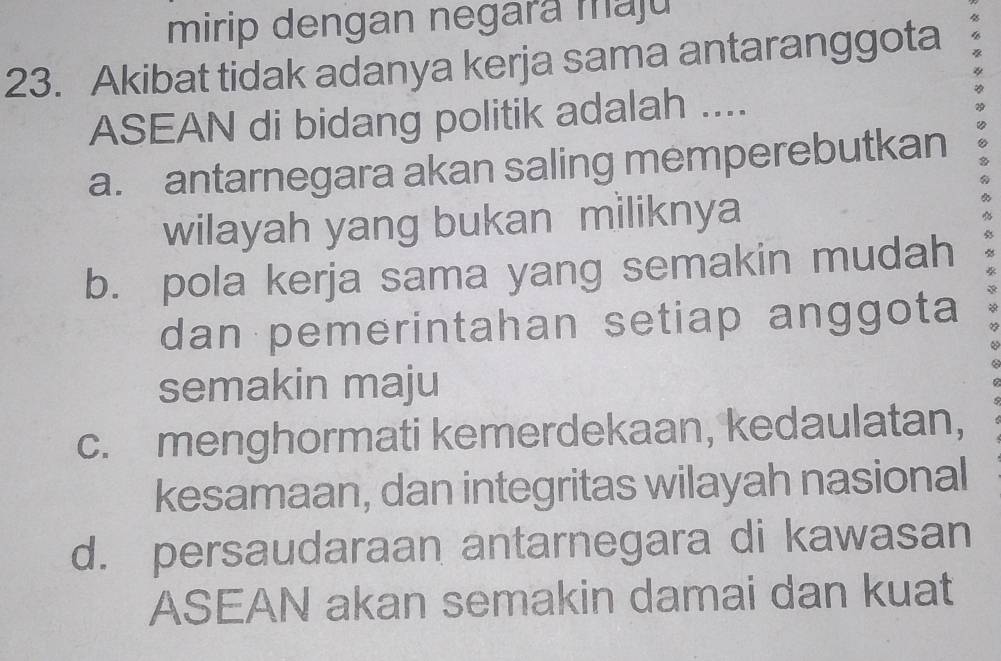 mirip dengan negara maju
23. Akibat tidak adanya kerja sama antaranggota
ASEAN di bidang politik adalah ....
a. antarnegara akan saling memperebutkan
wilayah yang bukan miliknya
b. pola kerja sama yang semakin mudah
dan pemerintahan setiap anggota
semakin maju
c. menghormati kemerdekaan, kedaulatan,
kesamaan, dan integritas wilayah nasional
d. persaudaraan antarnegara di kawasan
ASEAN akan semakin damai dan kuat