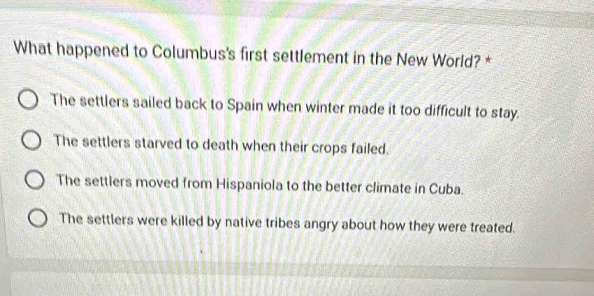 What happened to Columbus's first settlement in the New World? *
The settlers sailed back to Spain when winter made it too difficult to stay.
The settlers starved to death when their crops failed.
The settlers moved from Hispaniola to the better climate in Cuba.
The settlers were killed by native tribes angry about how they were treated.