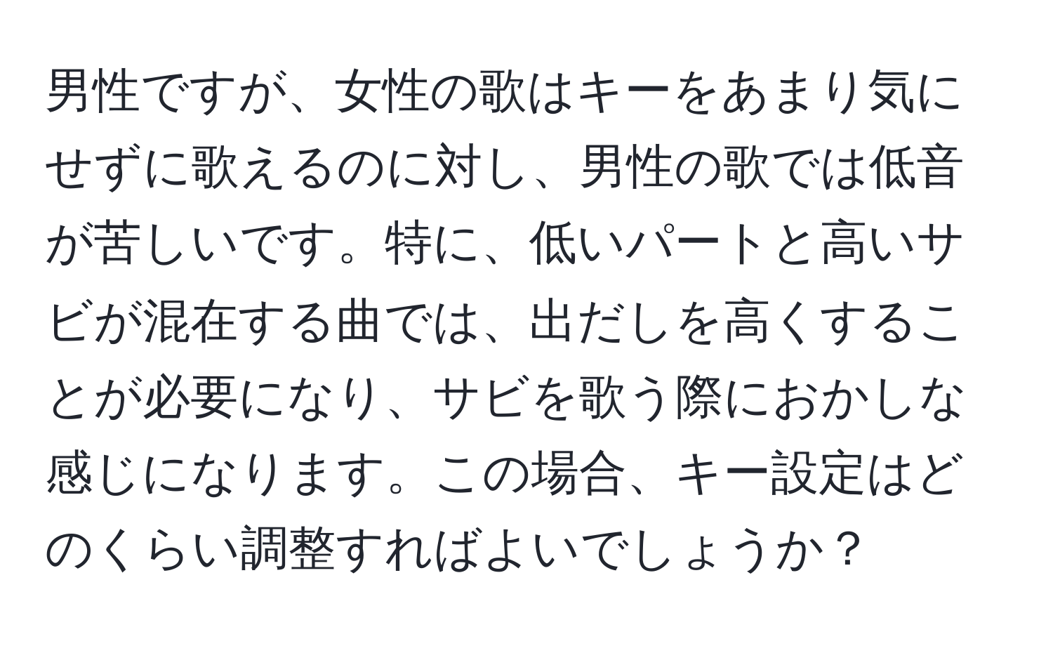 男性ですが、女性の歌はキーをあまり気にせずに歌えるのに対し、男性の歌では低音が苦しいです。特に、低いパートと高いサビが混在する曲では、出だしを高くすることが必要になり、サビを歌う際におかしな感じになります。この場合、キー設定はどのくらい調整すればよいでしょうか？