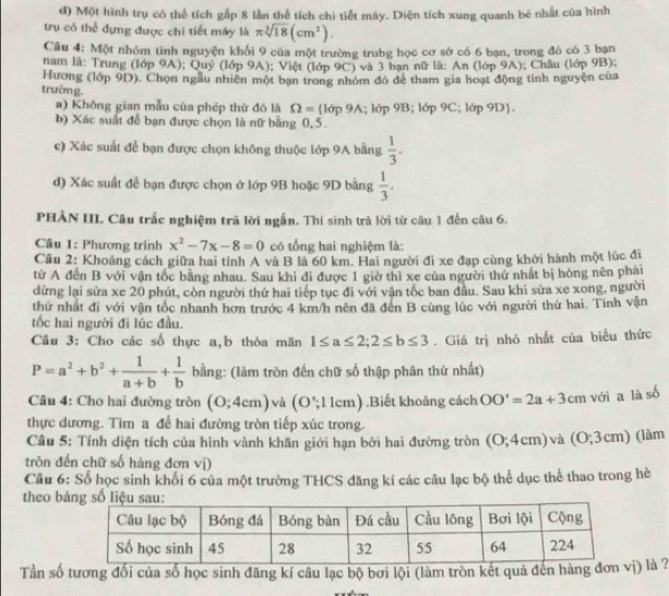 Một hình trụ có thể tích gắp 8 lần thể tích chi tiết máy. Diện tích xung quanh bé nhất của hình
trụ có thể đựng được chi tiết máy là π sqrt[3](18)(cm^2).
Cầu 4: Một nhóm tình nguyện khối 9 của một trường trubg học cơ sở có 6 bạn, trong đó có 3 bạn
nam là: Trung (lớp 9A); Quy (lớp 9A); Việt (lớp 9C) và 3 ban nữ là: An (lớp 9A); Châu (lớp 9B);
Hương (lớp 9D). Chọn ngầu nhiên một ban trong nhóm đó để tham gia hoạt động tính nguyện của
trường. =| ớp 9B 16p9C;16p9D .
a) Không gian mẫu của phép thứ đó là Omega = lop9A
b) Xác suất để bạn được chọn là nữ bằng 0, 5.
c) Xác suất để bạn được chọn không thuộc lớp 9A bằng  1/3 .
d) Xác suất để bạn được chọn ở lớp 9B hoặc 9D bằng  1/3 .
PHẢN III. Câu trắc nghiệm trã lời ngắn. Thí sinh trả lời từ câu 1 đến câu 6.
Câu 1: Phương trình x^2-7x-8=0 có tổng hai nghiệm là:
Câu 2: Khoảng cách giữa hai tỉnh A và B là 60 km. Hai người đi xe đạp cùng khởi hành một lúc đi
từ A đến B với vận tốc bằng nhau. Sau khi đi được 1 giờ thì xe của người thứ nhất bị hóng nên phải
dừng lại sửa xe 20 phút, còn người thứ hai tiếp tục đi với vận tốc ban đầu. Sau khi sửa xe xong, người
thứ nhất đi với vận tốc nhanh hơn trước 4 km/h nên đã đen B cùng lúc với người thứ hai. Tính vận
ốc hai người đi lúc đầu.
Câu 3: Cho các số thực a,b thỏa mãn 1≤ a≤ 2;2≤ b≤ 3. Giá trị nhỏ nhất của biểu thức
P=a^2+b^2+ 1/a+b + 1/b  bằng: (làm tròn đến chữ số thập phân thứ nhất)
Câu 4: Cho hai đường tròn (0;4cm) và (O ; 1 1cm) .Biết khoảng cách OO'=2a+3cn 、 với a là số
thực dương. Tìm a để hai đường tròn tiếp xúc trong.
Cầu 5: Tính diện tích của hình vành khăn giới hạn bởi hai đường tròn (0;4cm) ) và (0;3cm) (làm
tròn đến chữ số hàng đơn vị)
Cầu 6: Số học sinh khối 6 của một trường THCS đăng kí các câu lạc bộ thể dục thể thao trong hè
theo b
Tần số tương đối của số học sinh đăng kí câu lạc bộ bơi lội (làm tròn kết quả đến hàng đơnị) là ?