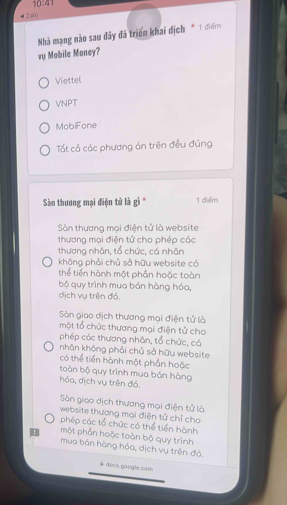 10:41 
4 Zalo
Nhà mạng nào sau đây đã triển khai dịch * 1 điể
vụ Mobile Money?
Viettel
VNPT
MobiFone
Tất cả các phương án trên đều đúng
Sàn thương mại điện tử là gì * 1 điểm
Sàn thương mại điện tử là website
thương mại điện tử cho phép các
thương nhân, tổ chức, cá nhân
không phải chủ sở hữu website có
thể tiến hành một phần hoặc toàn
bộ quy trình mua bán hàng hóa,
dịch vụ trên đó.
Sàn giao dịch thương mại điện tử là
một tổ chức thương mại điện tử cho
phép các thương nhân, tổ chức, cá
nhân không phải chủ sở hữu website
có thể tiến hành một phần hoặc
toàn bộ quy trình mua bán hàng
hóa, dịch vụ trên đó.
Sàn giao dịch thương mại điện tử là
website thương mại điện tử chỉ cho
phép các tổ chức có thể tiến hành
một phần hoặc toàn bộ quy trình
mua bán hàng hóa, dịch vụ trên đó.
docs.google.com