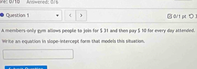 Answered: 0/6 
Question 1 □ 0/1pt つ 
A members-only gym allows people to join for $ 31 and then pay $ 10 for every day attended. 
Write an equation in slope-intercept form that models this situation.