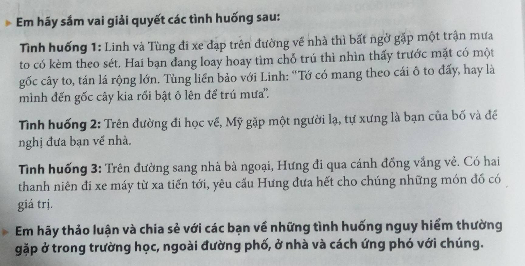 Em hãy sắm vai giải quyết các tình huống sau: 
Tình huống 1: Linh và Tùng đi xe đạp trên đường về nhà thì bất ngờ gặp một trận mưa 
to có kèm theo sét. Hai bạn đang loay hoay tìm chỗ trú thì nhìn thấy trước mặt có một 
gốc cây to, tán lá rộng lớn. Tùng liển bảo với Linh: “Tớ có mang theo cái ô to đấy, hay là 
mình đến gốc cây kia rồi bật ô lên để trú mưa''. 
Tình huống 2: Trên đường đi học về, Mỹ gặp một người lạ, tự xưng là bạn của bố và để 
nghị đưa bạn về nhà. 
Tỉnh huống 3: Trên đường sang nhà bà ngoại, Hưng đi qua cánh đồng vắng vẻ. Có hai 
thanh niên đi xe máy từ xa tiến tới, yêu cầu Hưng đưa hết cho chúng những món đồ có 
giá trị. 
Em hãy thảo luận và chia sẻ với các bạn về những tình huống nguy hiểm thường 
gặp ở trong trường học, ngoài đường phố, ở nhà và cách ứng phó với chúng.