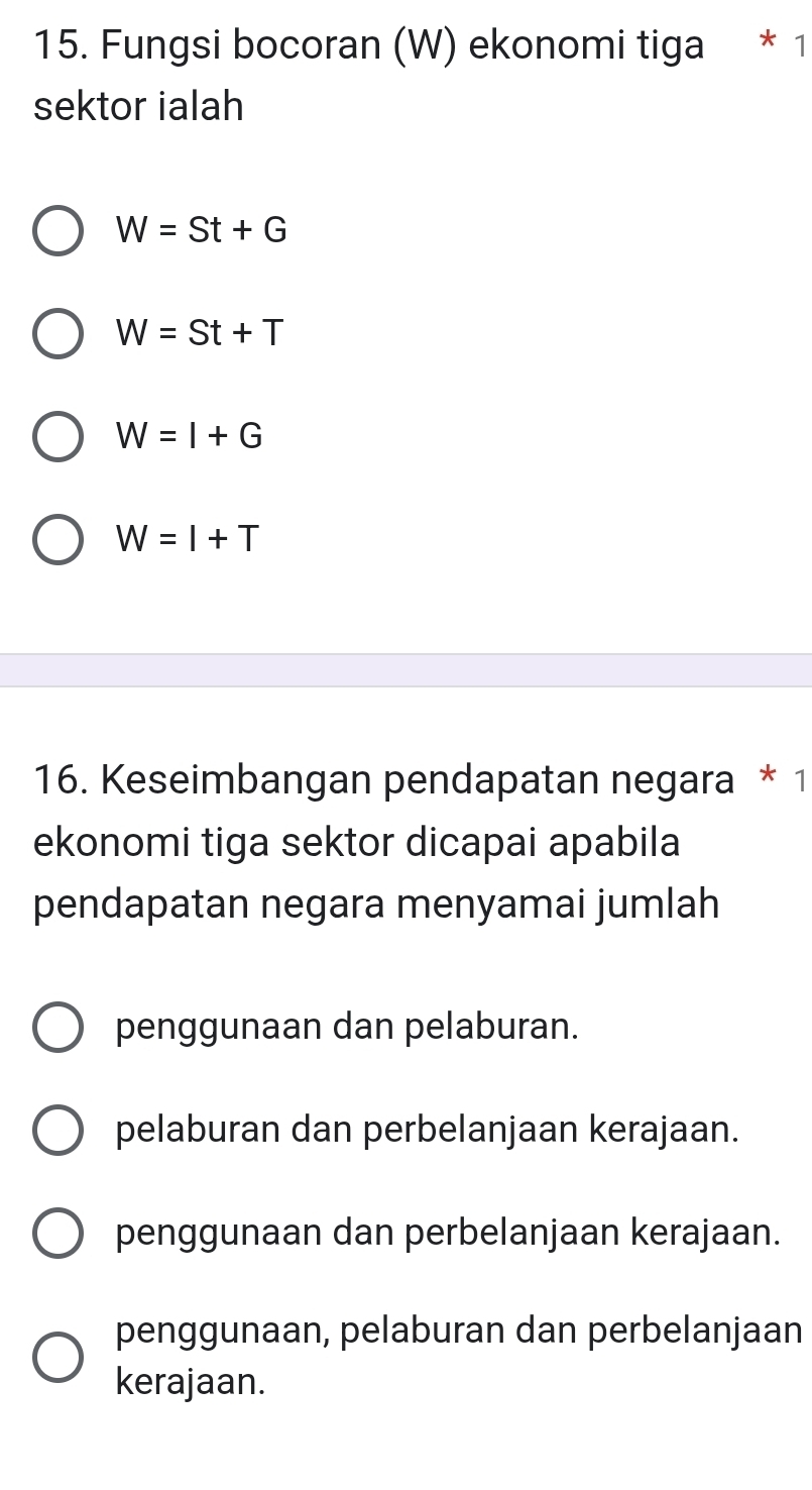 Fungsi bocoran (W) ekonomi tiga * 1
sektor ialah
W=St+G
W=St+T
W=I+G
W=I+T
16. Keseimbangan pendapatan negara * 1
ekonomi tiga sektor dicapai apabila
pendapatan negara menyamai jumlah
penggunaan dan pelaburan.
pelaburan dan perbelanjaan kerajaan.
penggunaan dan perbelanjaan kerajaan.
penggunaan, pelaburan dan perbelanjaan
kerajaan.