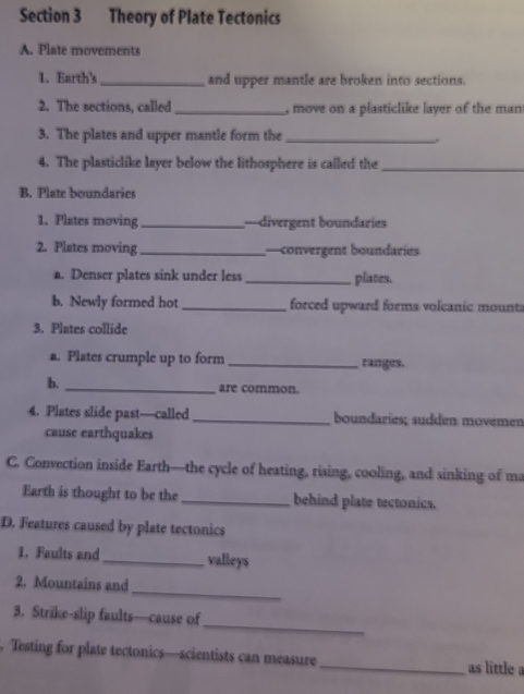 Theory of Plate Tectonics 
A. Plate movements 
1. Earth's_ and upper mantle are broken into sections. 
2. The sections, called _ move on a plasticlike layer of the man 
3. The plates and upper mantle form the_ 
4. The plasticlike layer below the lithosphere is called the_ 
B. Plate boundaries 
1. Plates moving _—divergent boundaries 
2. Plates moving _—convergent boundaries 
a. Denser plates sink under less_ plates. 
b. Newly formed hot _ forced upward forms volcanic mounta 
3. Plates collide 
a. Plates crumple up to form _ranges. 
b._ 
are common. 
4. Plates slide past—called _boundaries; sudden movemen 
cause earthquakes 
C. Convection inside Earth—the cycle of heating, rising, cooling, and sinking of ma 
Earth is thought to be the _behind plate tectonics. 
D. Features caused by plate tectonics 
1. Faults and_ valleys 
_ 
2. Mountains and 
_ 
3. Strike-slip faults—cause of 
. Testing for plate tectonics—scientists can measure_ as little a