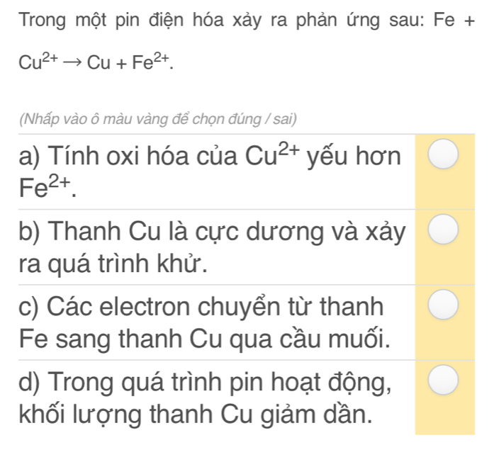 Trong một pin điện hóa xảy ra phản ứng sau: Fe +
Cu^(2+)to Cu+Fe^(2+). 
(Nhấp vào ô màu vàng để chọn đúng / sai) 
a) Tính oxi hóa của Cu^(2+) yếu hơn
Fe^(2+). 
b) Thanh Cu là cực dương và xảy 
ra quá trình khử. 
c) Các electron chuyển từ thanh 
Fe sang thanh Cu qua cầu muối. 
d) Trong quá trình pin hoạt động, 
khối lượng thanh Cu giảm dần.