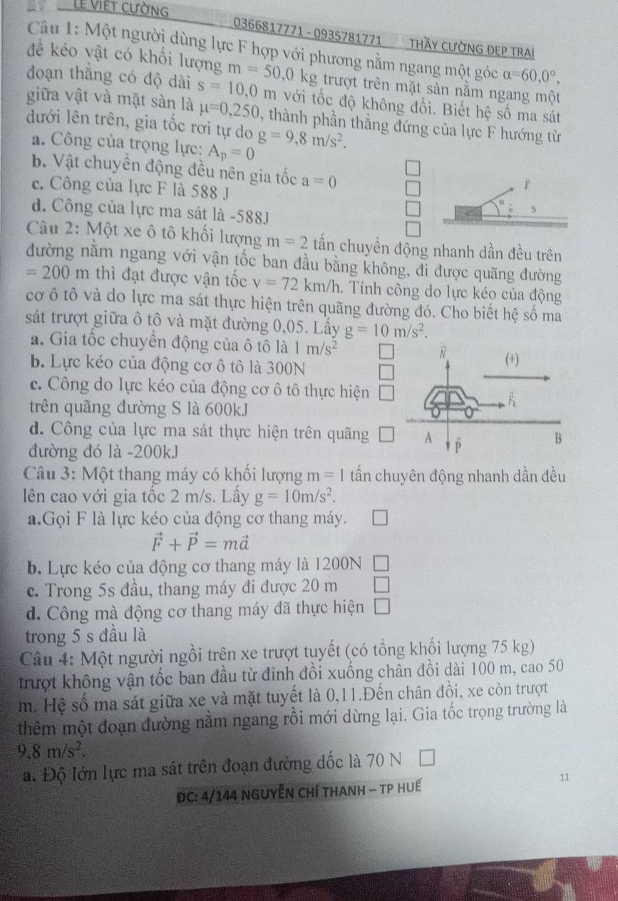 Lễ Việt cường
0366817771 - 0935781771 THầy CƯỜNG ĐEP Trai
Cu 1: Một người dùng lực F hợp với phương nằm ngang một góc alpha =60,0°,
đề kéo vật có khổi lượng m=50,0kg trượt trên mặt sàn nằm ngang một
đoạn thắng có độ dài s=10,0m với tốc độ không đổi. Biết hệ số ma sát
giữa vật và mặt sàn là mu =0,250 1, thành phần thắng đứng của lực F hướng từ
dưới lên trên, gia tốc rơi tự do g=9,8m/s^2.
a. Công của trọng lực: A_p=0
b. Vật chuyền động đều nên gia tốc a=0
f
c. Công của lực F là 588 J s
d. Công của lực ma sát là -588J
Câu 2: Một xe ô tô khối lượng m=2 tần chuyền động nhanh dần đều trên
đường nằm ngang với vận tốc ban đầu bằng không, di được quãng đường
=200m thì đạt được vận tốc v=72km/h.  Tính công do lực kéo của động
cơ ô tô và do lực ma sát thực hiện trên quãng đường đó. Cho biết hệ số ma
sát trượt giữa ô tô và mặt đường 0,05. Lấy g=10m/s^2.
a. Gia tốc chuyển động của ô tô là 1m/s^2
b. Lực kéo của động cơ ô tô là 300N
c. Công do lực kéo của động cơ ô tô thực hiện
trên quãng đường S là 600kJ
d. Công của lực ma sát thực hiện trên quãng
đường đó là -200kJ
Câu 3: Một thang máy có khối lượng m=1 tần chuyên động nhanh dần đều
lên cao với gia tốc 2 m/s. Lấy g=10m/s^2.
a.Gọi F là lực kéo của động cơ thang máy.
vector F+vector P=mvector a
b. Lực kéo của động cơ thang máy là 1200N
c. Trong 5s đầu, thang máy đi được 20 m
d. Công mà động cơ thang máy đã thực hiện
trong 5 s đầu là
Câu 4: Một người ngồi trên xe trượt tuyết (có tổng khối lượng 75 kg)
trượt không vận tốc ban đầu từ đỉnh đồi xuống chân đồi dài 100 m, cao 50
m. Hệ số ma sát giữa xe và mặt tuyết là 0,11.Đến chân đồi, xe còn trượt
thêm một đoạn đường nằm ngang rồi mới dừng lại. Gia tốc trọng trường là
9,8m/s^2.
a. Độ lớn lực ma sát trên đoạn đường dốc là 70 N
ĐC: 4/144 nguyễn Chí thanh - Tp huế
11