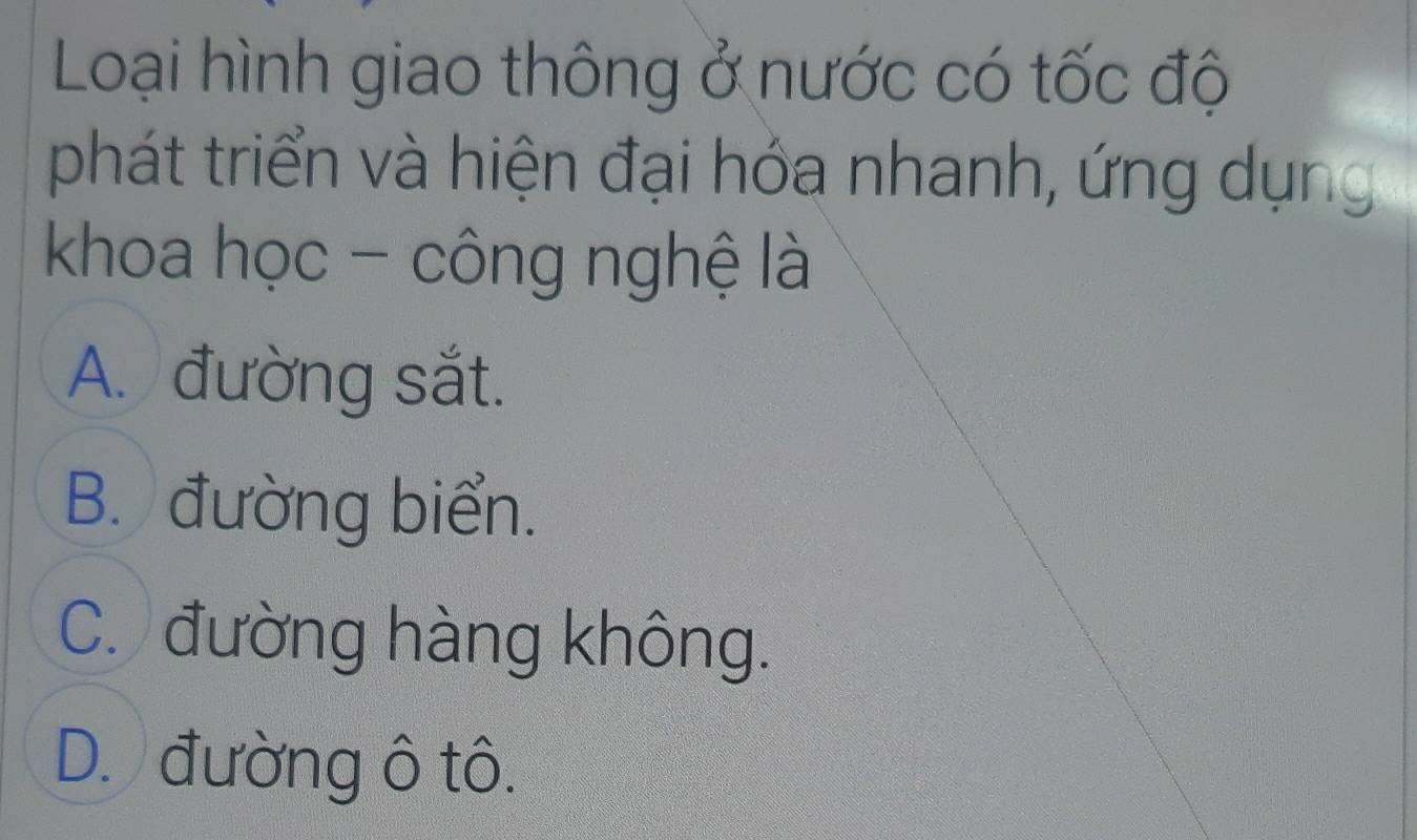 Loại hình giao thông ở nước có tốc độ
phát triển và hiện đại hóa nhanh, ứng dụng
khoa học - công nghệ là
A. đường sắt.
B. đường biển.
C. đường hàng không.
D. đường ô tô.