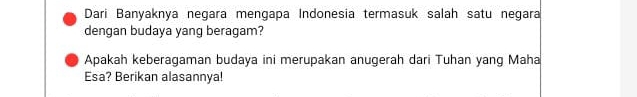 Dari Banyaknya negara mengapa Indonesia termasuk salah satu negara 
dengan budaya yang beragam? 
Apakah keberagaman budaya ini merupakan anugerah dari Tuhan yang Maha 
Esa? Berikan alasannya!