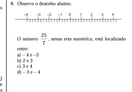 Observe o desenho abaixo.
S
O número  25/7  , nessa reta numérica, está localizado
entre:
a) - 4 e -3
b) 2 e 3
c) 3 e 4
d) - 3e -4
n
S