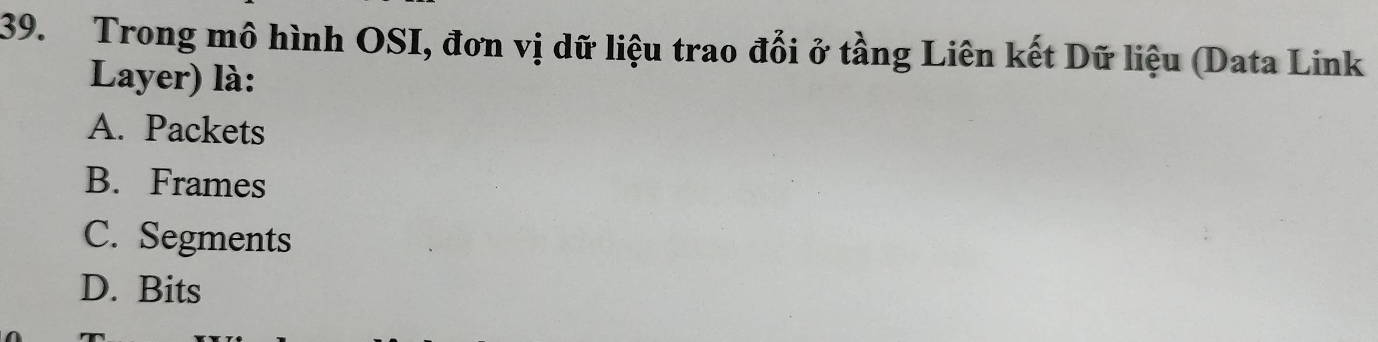 Trong mô hình OSI, đơn vị dữ liệu trao đổi ở tầng Liên kết Dữ liệu (Data Link
Layer) là:
A. Packets
B. Frames
C. Segments
D. Bits