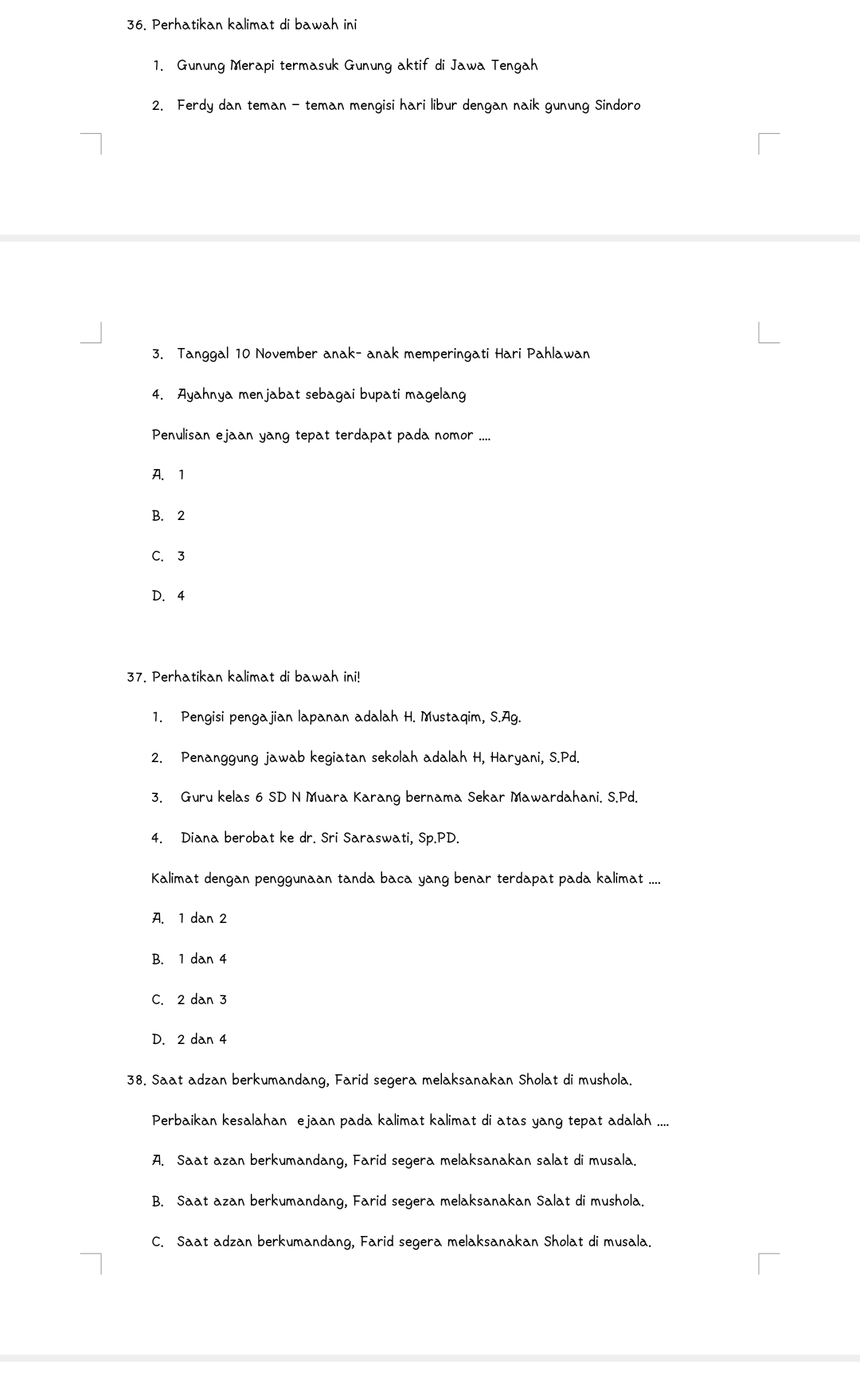 Perhatikan kalimat di bawah ini
1. Gunung Merapi termasuk Gunung aktif di Jawa Tengah
2. Ferdy dan teman - teman mengisi hari libur dengan naik gunung Sindoro
3. Tanggal 10 November anak- anak memperingati Hari Pahlawan
4. Ayahnya menjabat sebagai bupati magelang
Penulisan ejaan yang tepat terdapat pada nomor ....
A. 1
B. 2
C. 3
D. 4
37. Perhatikan kalimat di bawah ini!
1. Pengisi pengajian lapanan adalah H. Mustaqim, S.Ag.
2. Penanggung jawab kegiatan sekolah adalah H, Haryani, S. Pd.
3. Guru kelas 6 SD N Muara Karang bernama Sekar Mawardahani. S.Pd.
4. Diana berobat ke dr. Sri Saraswati, Sp.PD.
Kalimat dengan penggunaan tanda baca yang benar terdapat pada kalimat ....
A. 1 dan 2
B. 1 dan 4
C. 2 dan 3
D. 2 dan 4
38. Saat adzan berkumandang, Farid segera melaksanakan Sholat di mushola.
Perbaikan kesalahan ejaan pada kalimat kalimat di atas yang tepat adalah ....
A. Saat azan berkumandang, Farid segera melaksanakan salat di musala.
B. Saat azan berkumandang, Farid segera melaksanakan Salat di mushola.
C. Saat adzan berkumandang, Farid segera melaksanakan Sholat di musala.