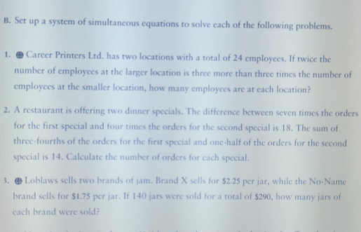 Set up a system of simultaneous equations to solve each of the following problems. 
1. ● Career Printers Ltd. has two locations with a total of 24 employees. If twice the 
number of employees at the larger location is three more than three times the number of 
employees at the smaller location, how many employees are at each location? 
2. A restaurant is offering two dinner specials. The difference between seven times the orders 
for the first special and four times the orders for the second special is 18. The sum of 
three-fourths of the orders for the first special and one-half of the orders for the second 
special is 14. Calculate the number of orders for each special. 
3. ● Loblaws sells two brands of jam. Brand X sells for $2.25 per jar, while the No-Name 
brand sells for $1.75 per jar. If 140 jars were sold for a total of $290, how many jars of 
each brand were sold?