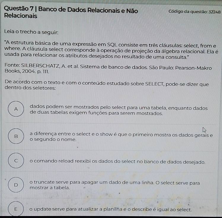 Banco de Dados Relacionais e Não Código da questão: 32248
Relacionais
Leia o trecho a seguir:
'A estrutura básica de uma expressão em SQL consiste em três cláusulas: select, from e
where. A cláusula select corresponde à operação de projeção da álgebra relacional. Ela é
usada para relacionar os atributos desejados no resultado de uma consulta."
Fonte: SILBERSCHATZ, A. et al. Sistema de banco de dados. São Paulo: Pearson-Makro
Books, 2004. p. 111.
De acordo com o texto e com o conteúdo estudado sobre SELECT, pode-se dizer que
dentro dos seletores:
A dados podem ser mostrados pelo select para uma tabela, enquanto dados
de duas tabelas exigem funções para serem mostrados.
B a diferença entre o select e o show é que o primeiro mostra os dados gerais e
o segundo o nome.
C o comando reload reexibi os dados do select no banco de dados desejado.
D o truncate serve para apagar um dado de uma linha. O select serve para
mostrar a tabela.
E o update serve para atualizar a planilha e o describe é igual ao select.