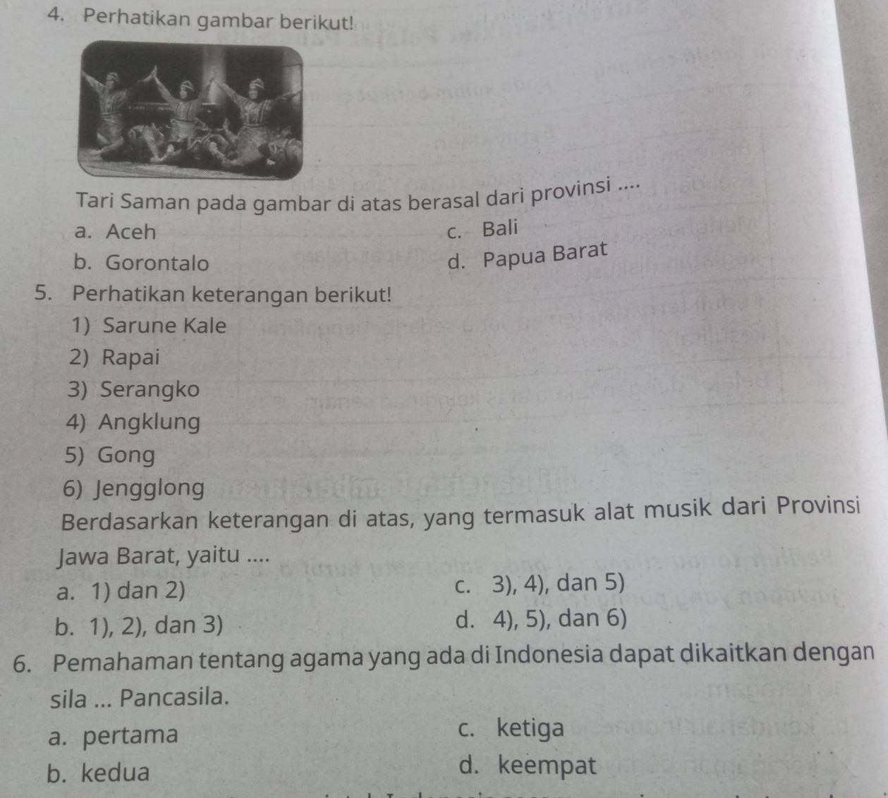 Perhatikan gambar berikut!
Tari Saman pada gambar di atas berasal dari provinsi ....
a. Aceh c. Bali
b. Gorontalo
d. Papua Barat
5. Perhatikan keterangan berikut!
1) Sarune Kale
2) Rapai
3) Serangko
4) Angklung
5) Gong
6) Jengglong
Berdasarkan keterangan di atas, yang termasuk alat musik dari Provinsi
Jawa Barat, yaitu ....
a. 1) dan 2) c. 3), 4), dan 5)
b. 1), 2), dan 3) d. 4), 5), dan 6)
6. Pemahaman tentang agama yang ada di Indonesia dapat dikaitkan dengan
sila ... Pancasila.
a. pertama
c. ketiga
b. kedua
d. keempat