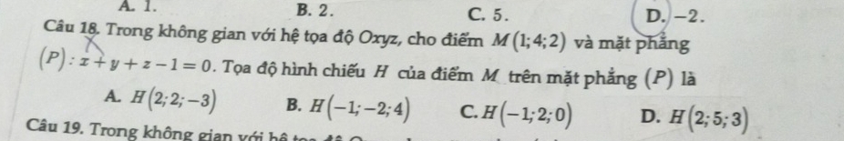 A. 1. B. 2. C. 5. D. -2.
Câu 18. Trong không gian với hệ tọa độ Oxyz, cho điểm M(1;4;2) và mặt phắng
(P):x+y+z-1=0. Tọa độ hình chiếu H của điểm M trên mặt phẳng (P) là
A. H(2;2;-3) B. H(-1;-2;4) C. H(-1;2;0) D. H(2;5;3)
Câu 19. Trong không gian với hô