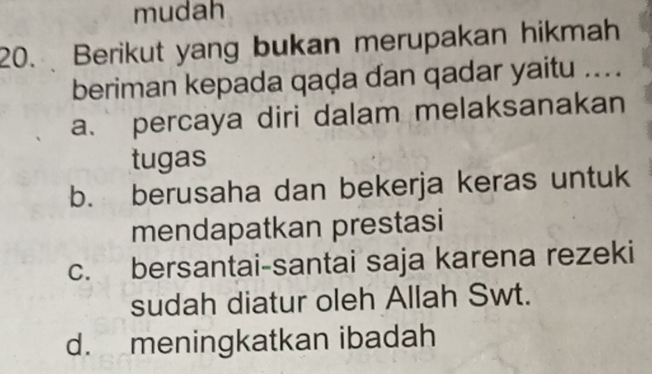 mudah
20. Berikut yang bukan merupakan hikmah
beriman kepada qaḍa dan qadar yaitu ....
a. percaya diri dalam melaksanakan
tugas
b. berusaha dan bekerja keras untuk
mendapatkan prestasi
c. bersantai-santai saja karena rezeki
sudah diatur oleh Allah Swt.
d. meningkatkan ibadah