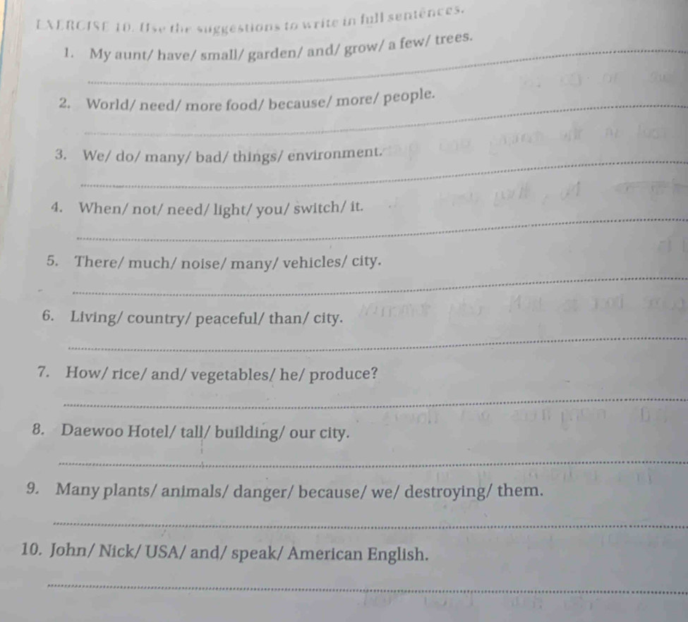 Use the suggestions to write in full sentences. 
_ 
_ 
1. My aunt/ have/ small/ garden/ and/ grow/ a few/ trees. 
2. World/ need/ more food/ because/ more/ people. 
3. We/ do/ many/ bad/ things/ environment. 
_ 
4. When/ not/ need/ light/ you/ switch/ it. 
_ 
5. There/ much/ noise/ many/ vehicles/ city. 
_ 
6. Living/ country/ peaceful/ than/ city. 
7. How/ rice/ and/ vegetables/ he/ produce? 
_ 
8. Daewoo Hotel/ tall/ building/ our city. 
_ 
9. Many plants/ animals/ danger/ because/ we/ destroying/ them. 
_ 
10. John/ Nick/ USA/ and/ speak/ American English. 
_