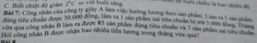 C. Biết nhiệt độ giám 2°C so với buổi sáng
aộ độ buổi chiều là bao nhiều độ
Bài 7: Công nhân của công ty giây A làm việc hưởng lương theo sản phẩm. Làm ra 1 sản phẩm
đúng tiêu chuẩn được 30,000 đồng, làm ra 1 sản phẩm sai tiêu chuẩn bị trừ 5.060 đồng. Tháng
vừa qua công nhân B làm ra được 85 sản phẩm đúng tiêu chuẩn và 7 sản phẩm sai tiêu chuẩn
Hồi công nhân B được nhận bao nhiêu tiền lương trong tháng vừa qua?
Rài &
