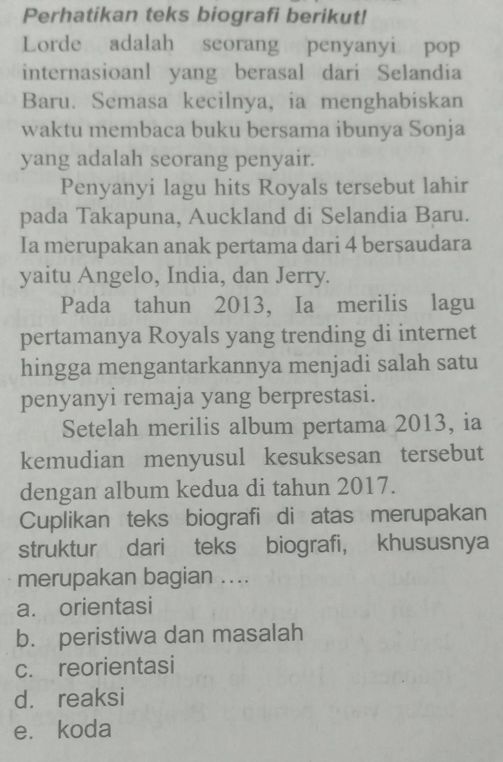 Perhatikan teks biografi berikut!
Lorde adalah seorang penyanyi pop
internasioanl yang berasal dari Selandia
Baru. Semasa kecilnya, ia menghabiskan
waktu membaca buku bersama ibunya Sonja
yang adalah seorang penyair.
Penyanyi lagu hits Royals tersebut lahir
pada Takapuna, Auckland di Selandia Baru.
Ia merupakan anak pertama dari 4 bersaudara
yaitu Angelo, India, dan Jerry.
Pada tahun 2013, Ia merilis lagu
pertamanya Royals yang trending di internet
hingga mengantarkannya menjadi salah satu
penyanyi remaja yang berprestasi.
Setelah merilis album pertama 2013, ia
kemudian menyusul kesuksesan tersebut
dengan album kedua di tahun 2017.
Cuplikan teks biografi di atas merupakan
struktur dari teks biografi, khususnya
merupakan bagian ....
a. orientasi
b. peristiwa dan masalah
c. reorientasi
d. reaksi
e. koda