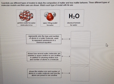 Scientists use different types of models to study the composition of matter and how matter behaves. Three different types of
molecular models and their uses are shown. Match each type of model with its use.
H H H_2O
0
space filling model forwater chemical formula for walter
represents only the type and number
of atoms in a water molecule; used to represent substances in a
chemical equation
shows how several water molecules are
oriented in space relative to one another in addition to showing relative size 
and number of atoms in a molecule
shows the relative size and number of 
atoms in a water molecule and how the
aloms are joined to one another