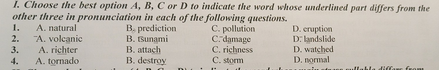 Choose the best option A, B, C or D to indicate the word whose underlined part differs from the
other three in pronunciation in each of the following questions.
1. A. natural B_partial  prediction C. pollution D. eruption
2. A. volcanic B. tsunami C. damage D. landslide
3. A. richter B. attach C. richness D. watched
4. A. tornado B. destroy C. storm D. normal