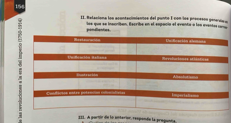 156 
II. Relaciona los acontecimientos del punto I con los procesos generales en 
los que se inscriben. Escribe en el espacio el evento o los eventos corres- 
pondientes. 
III. A partir de lo anterior, responde la pregunta.