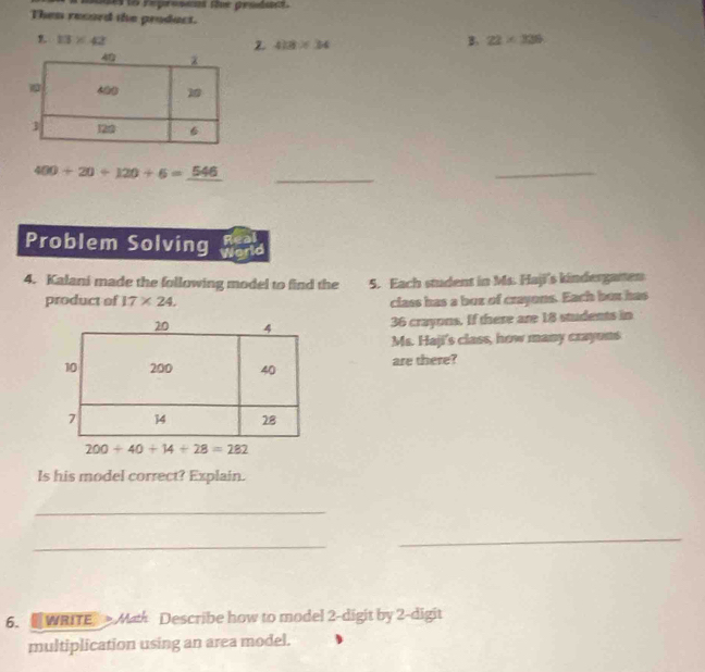 age to reprossas fe grsds
Then record the prodact.
13* 42
Z 418* 34
B. 22* 336
400+20+120+6=_ 546 _
_
Problem Solving Jea
4. Kalani made the following model to find the 5. Each student in Ms. Haji's kindergamen
product of 17* 24. class has a buz of crayons. Each box has
36 crayons. If there are 18 students in
Ms. Haji's class, how many crayons
are there?
200+40+14+28=282
Is his model correct? Explain.
_
_
_
6. WRITE Math Describe how to model 2 -digit by 2 -digit
multiplication using an area model.