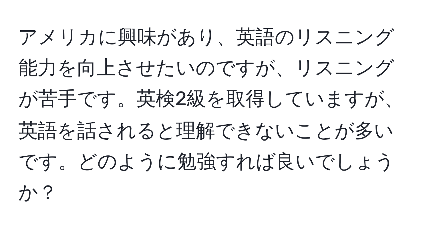 アメリカに興味があり、英語のリスニング能力を向上させたいのですが、リスニングが苦手です。英検2級を取得していますが、英語を話されると理解できないことが多いです。どのように勉強すれば良いでしょうか？