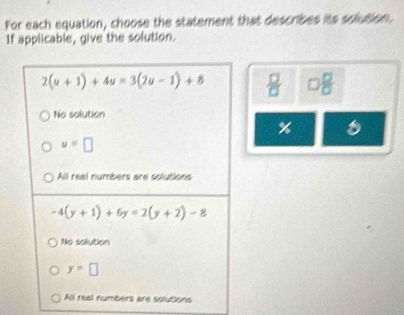 For each equation, choose the statement that describes its solution,
If applicable, give the solution.
2(u+1)+4u=3(2u-1)+8
□  □ /□  
No solution
%
u=□
All real numbers are solutions
-4(y+1)+6y=2(y+2)-8
No solution
y=□
All real numbers are solutions