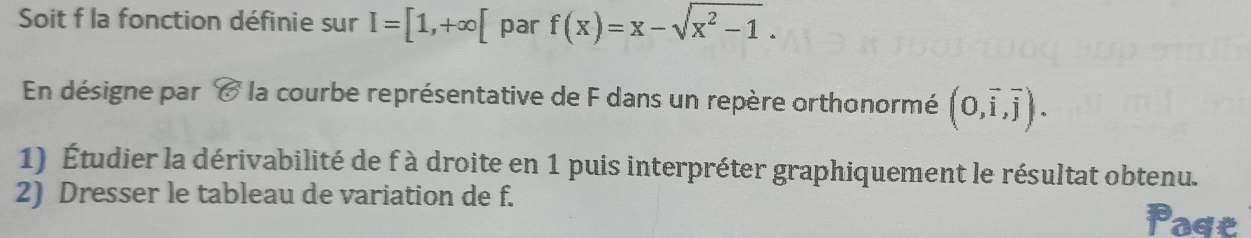 Soit f la fonction définie sur I=[1,+∈fty [ par f(x)=x-sqrt(x^2-1). 
En désigne par C la courbe représentative de F dans un repère orthonormé (0,vector i,vector j). 
1) Étudier la dérivabilité de f à droite en 1 puis interpréter graphiquement le résultat obtenu. 
2) Dresser le tableau de variation de f. Poge