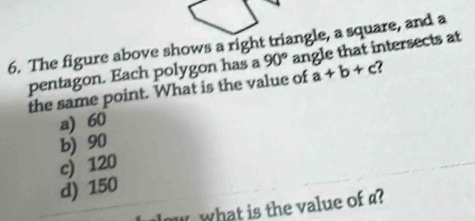 The figure above shows a right triangle, a square, and a
pentagon. Each polygon has a 90° angle that intersects at
the same point. What is the value of a+b+c
a) 60
b) 90
c) 120
d) 150
low what is the value of ?