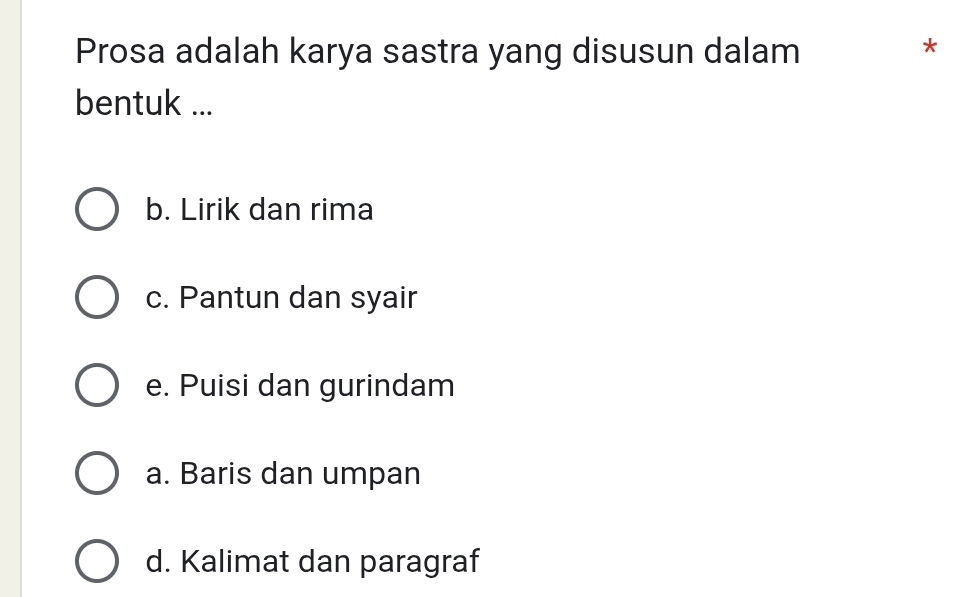 Prosa adalah karya sastra yang disusun dalam
*
bentuk ...
b. Lirik dan rima
c. Pantun dan syair
e. Puisi dan gurindam
a. Baris dan umpan
d. Kalimat dan paragraf