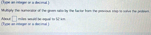 (Type an integer or a decimal.) 
Multiply the numerator of the given ratio by the factor from the previous step to solve the problem. 
About □ miles would be equal to 52 km. 
(Type an integer or a decimal.)