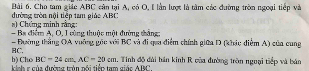 Cho tam giác ABC cân tại A, có O, I lần lượt là tâm các đường tròn ngoại tiếp và 
đường tròn nội tiếp tam giác ABC
a) Chứng minh rằng: 
- Ba điểm A, O, I cùng thuộc một đường thắng; 
- Đường thẳng OA vuông góc với BC và đi qua điểm chính giữa D (khác điểm A) của cung
BC. 
b) Cho BC=24cm, AC=20cm. Tính độ dài bán kính R của đường tròn ngoại tiếp và bán 
kính r của đường tròn nôi tiểp tam giác ABC.