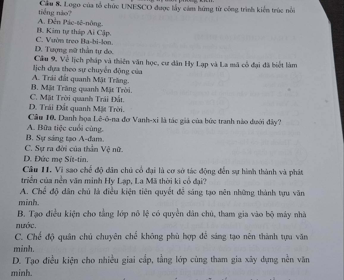 Logo của tổ chức UNESCO được lấy cảm hứng từ công trình kiến trúc nổi
tiếng nào?
A. Đền Pác-tê-nông.
B. Kim tự tháp Ai Cập.
C. Vườn treo Ba-bi-lon.
D. Tượng nữ thần tự do.
Câu 9. Về lịch pháp và thiên văn học, cư dân Hy Lạp và La mã cổ đại đã biết làm
lịch dựa theo sự chuyền động của
A. Trái đất quanh Mặt Trăng.
B. Mặt Trăng quanh Mặt Trời.
C. Mặt Trời quanh Trái Đất.
D. Trái Đất quanh Mặt Trời.
Câu 10. Danh họa Lê-ô-na đơ Vanh-xi là tác giả của bức tranh nào dưới đây?
A. Bữa tiệc cuối cùng.
B. Sự sáng tạo A-đam.
C. Sự ra đời của thần Vệ nữ.
D. Đức mẹ Sít-tin.
Câu 11. Vì sao chế độ dân chủ cổ đại là cơ sở tác động đến sự hình thành và phát
triển của nền văn minh Hy Lạp, La Mã thời kì cổ đại?
A. Chế độ dân chủ là điều kiện tiên quyết để sáng tạo nên những thành tựu văn
minh.
B. Tạo điều kiện cho tầng lớp nô lệ có quyền dân chủ, tham gia vào bộ máy nhà
nước.
C. Chế độ quân chủ chuyên chế không phù hợp để sáng tạo nên thành tựu văn
minh.
D. Tạo điều kiện cho nhiều giai cấp, tầng lớp cùng tham gia xây dựng nền văn
minh.