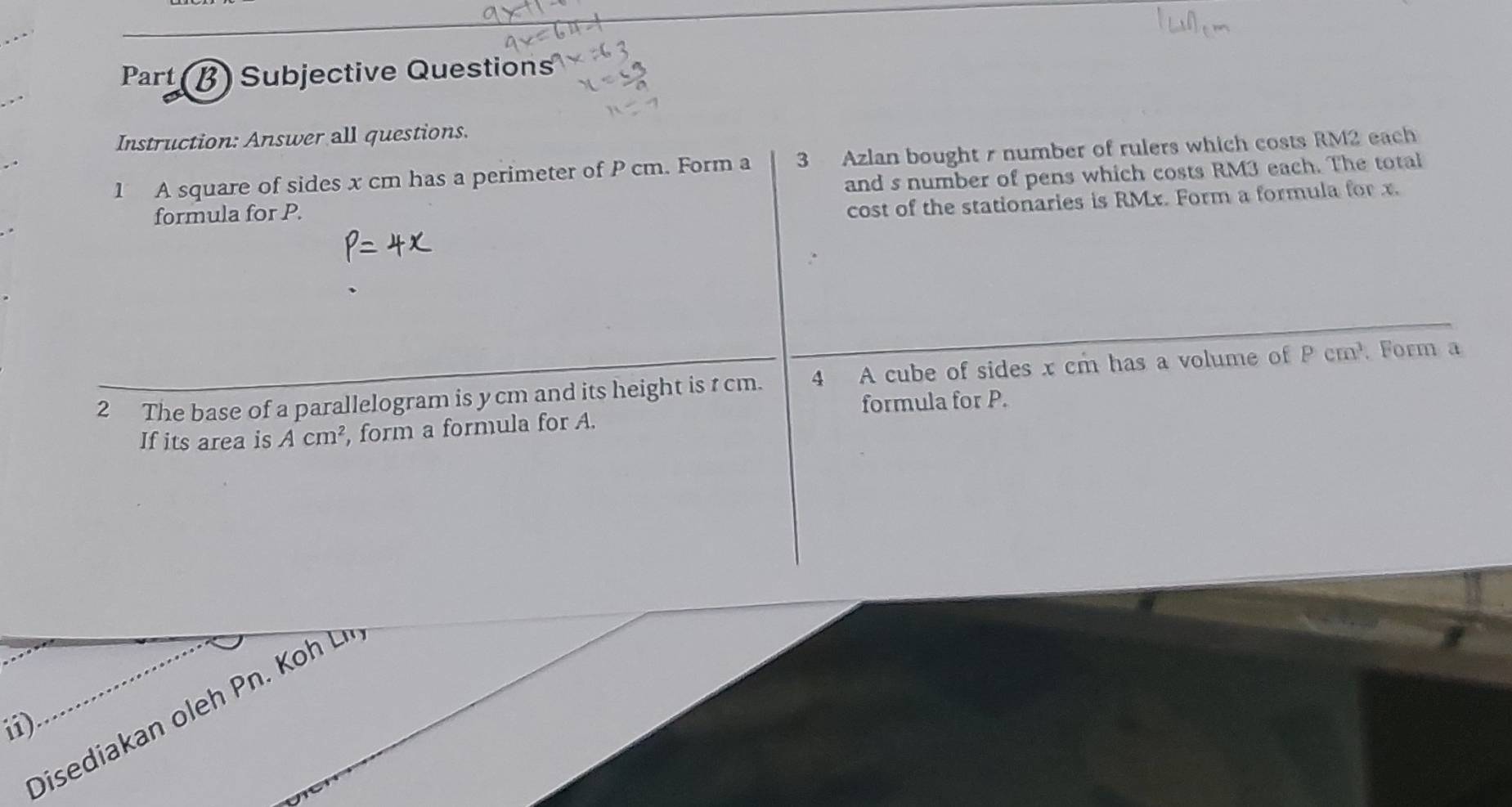 Part B) Subjective Questions 
Instruction: Answer all questions. 
1 A square of sides x cm has a perimeter of P cm. Form a 3 Azlan bought r number of rulers which costs RM2 each 
formula for P. and s number of pens which costs RM3 each. The total 
cost of the stationaries is RMx. Form a formula for x. 
2 The base of a parallelogram is ycm and its height is r cm. 4 A cube of sides x cm has a volume of Pcm^3 Form a 
formula for P. 
If its area is Acm^2 , form a formula for A. 
Disediakan oleh Pn. Koh 
i)