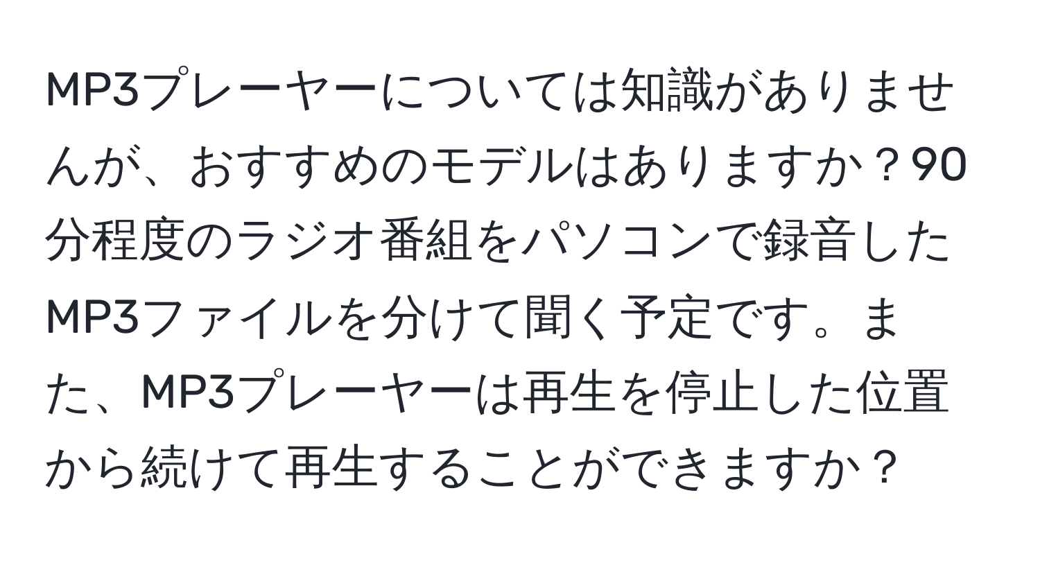 MP3プレーヤーについては知識がありませんが、おすすめのモデルはありますか？90分程度のラジオ番組をパソコンで録音したMP3ファイルを分けて聞く予定です。また、MP3プレーヤーは再生を停止した位置から続けて再生することができますか？