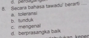 d. perdaganga
8. Secara bahasa tawadu' berarti
a. toleransi
b. tunduk
c. mengenal
d. berprasangka baik