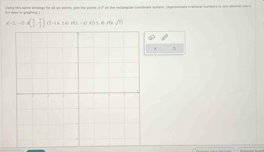 Using this same strategy for all six points, plot the points A-F on the rectangular coordinate system. (Approximate irrational numbers to one decimal place 
for ease in graphing.)
A(-2,-3)B( 5/3 , 7/2 )C(-1.6,2.6)D(3,-π )E(3.5,0)F(0,sqrt(7))
× 5 
Guardar para dospuó Entregar la act