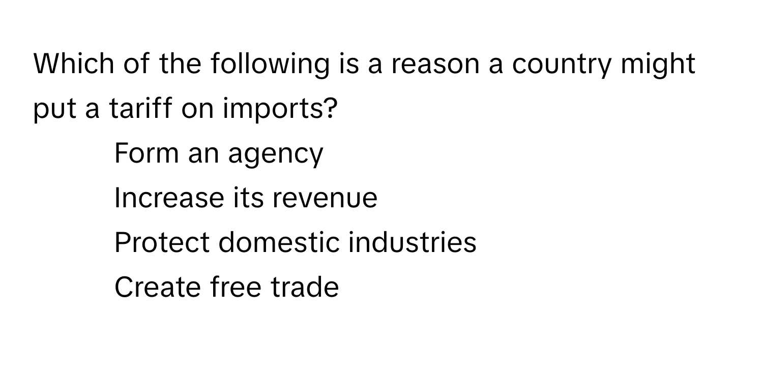 Which of the following is a reason a country might put a tariff on imports?

1) Form an agency 
2) Increase its revenue 
3) Protect domestic industries 
4) Create free trade