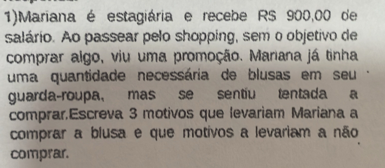 1)Mariana é estagiária e recebe RS 900,00 de 
salário. Ao passear pelo shopping, sem o objetivo de 
comprar algo, viu uma promoção. Manana já tinha 
uma quantidade necessária de blusas em seu - 
guarda-roupa, mas se sentiu tentada a 
comprar,Escreva 3 motivos que levariam Mariana a 
comprar a blusa e que motivos a levariam a não 
comprar.