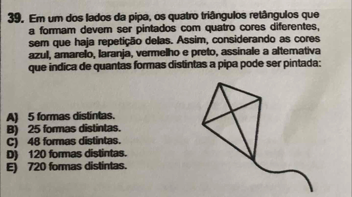 Em um dos lados da pipa, os quatro triângulos retângulos que
a formam dever ser pintados com quatro cores diferentes,
sem que haja repetição delas. Assim, considerando as cores
azul, amarelo, laranja, vermelho e preto, assinale a alternativa
que indica de quantas formas distintas a pipa pode ser pintada:
A) 5 formas distintas.
B) 25 formas distintas.
C) 48 formas distintas.
D) 120 formas distintas.
E) 720 formas distintas.