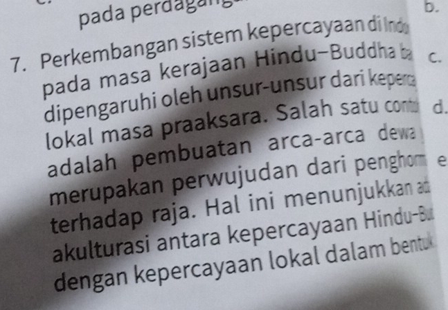 pada perđagung 
b. 
7. Perkembangan sistem kepercayaan di Ino 
pada masa kerajaan Hindu-Buddha C. 
dipengaruhi oleh unsur-unsur dari kepera 
lokal masa praaksara. Salah satu cont d. 
adalah pembuatan arcaçarca dewa 
merupakan perwujudan dari penghom e 
terhadap raja. Hal ini menunjukkan ad 
akulturasi antara kepercayaan Hindu-Bu 
dengan kepercayaan lokal dalam bentu.