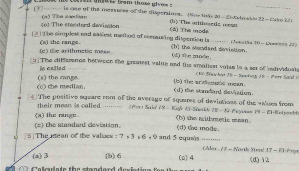 Choose the correct answer from those given :
.. is one of the measures of the dispersions. (New Vally 20 - El-Kalyoubla 22 - Cairo 23)
(a) The median
(b) The arithmetic mean
(c) The standard deviation (d) The mode
2 The simplest and easiest method of measuring dispersion is .·· (Ismaffia 20 - Dumietta 22)
(a) the range. (b) the standard deviation.
(c) the arithmetic mean. (d) the mode.
3 The difference between the greatest value and the smallest value in a set of individuals
is called .....
(El-Sharkia 18 - Souhag 18 - Port Said 1
(a) the range. (b) the arithmetic mean.
(c) the median.
(d) the standard deviation.
4 The positive square root of the average of squares of deviations of the values from
their mean is called ....... (Port Said 18 - Kafr El-Sheikh 18 - El-Fayoum 19 - El-Kalyoubi
(a) the range.
(b) the arithmetic mean.
(c) the standard deviation. (d) the mode.
5 The mean of the values : 7 , 3 , 6 , 9 and 5 equals …....
(Alex. 17 - North Sinal 17 - El-Faya
(a) 3 (b) 6 (c) 4 (d) 12
Calculate the standard deviation f o